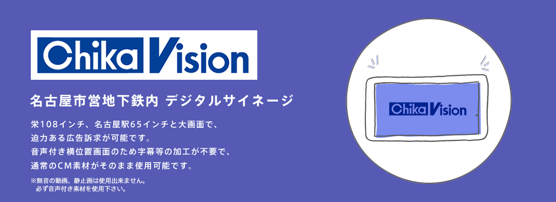 【ChikaVision】名古屋市営地下鉄内 デジタルサイネージ　栄108インチ、名古屋駅65インチと大画面で、迫力ある広告訴求が可能です。音声付き横位置画面のため字幕等の加工が不要で、通常のCM素材がそのまま使用可能です。
